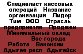 Специалист кассовых операций › Название организации ­ Лидер Тим, ООО › Отрасль предприятия ­ Продажи › Минимальный оклад ­ 16 000 - Все города Работа » Вакансии   . Адыгея респ.,Адыгейск г.